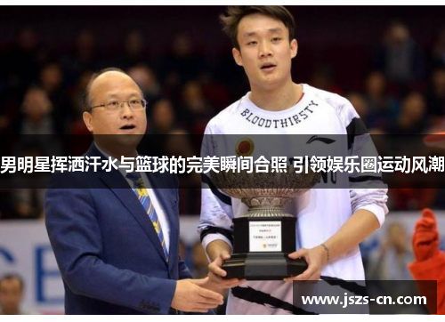 男明星挥洒汗水与篮球的完美瞬间合照 引领娱乐圈运动风潮 男明星挥洒汗水与篮球的完美瞬间合照 引领娱乐圈运动风潮