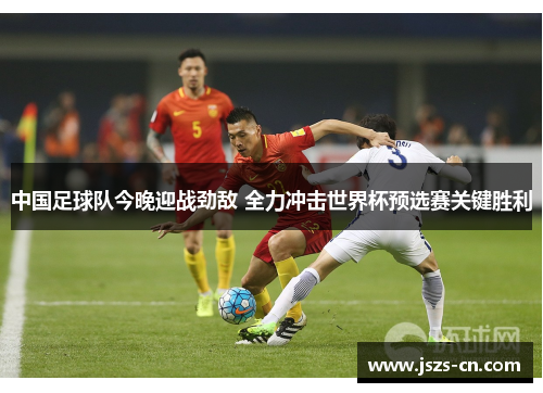 中国足球队今晚迎战劲敌 全力冲击世界杯预选赛关键胜利 中国足球队今晚迎战劲敌 全力冲击世界杯预选赛关键胜利