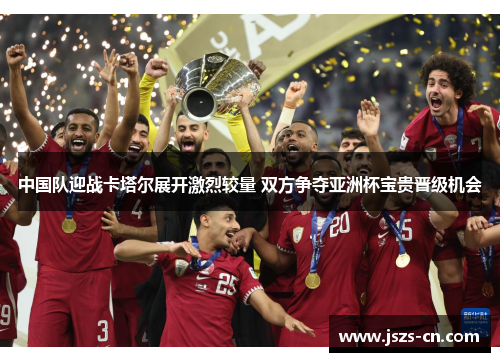 中国队迎战卡塔尔展开激烈较量 双方争夺亚洲杯宝贵晋级机会 中国队迎战卡塔尔展开激烈较量 双方争夺亚洲杯宝贵晋级机会